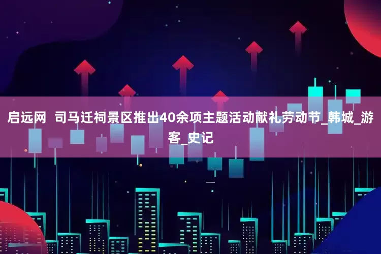 启远网  司马迁祠景区推出40余项主题活动献礼劳动节_韩城_游客_史记