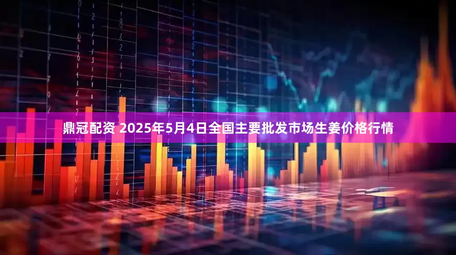 鼎冠配资 2025年5月4日全国主要批发市场生姜价格行情