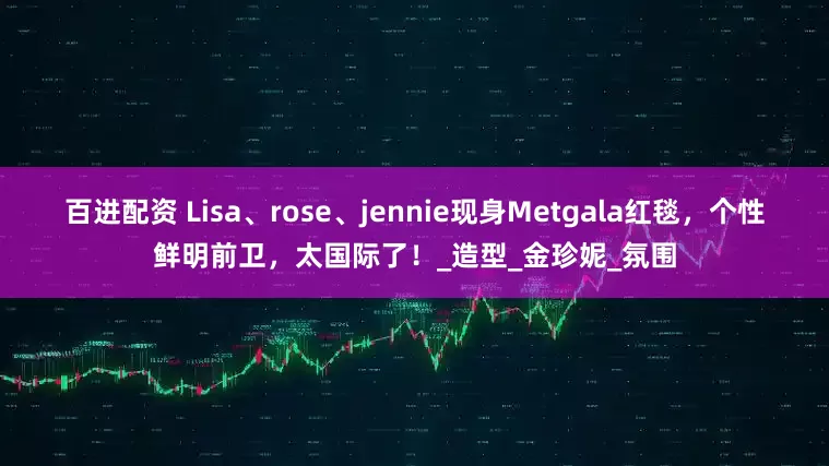百进配资 Lisa、rose、jennie现身Metgala红毯，个性鲜明前卫，太国际了！_造型_金珍妮_氛围