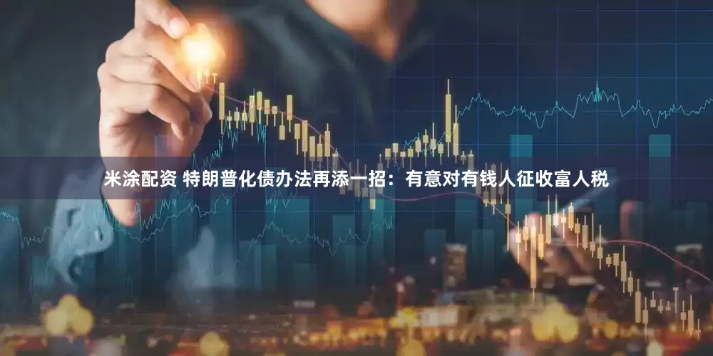 米涂配资 特朗普化债办法再添一招：有意对有钱人征收富人税