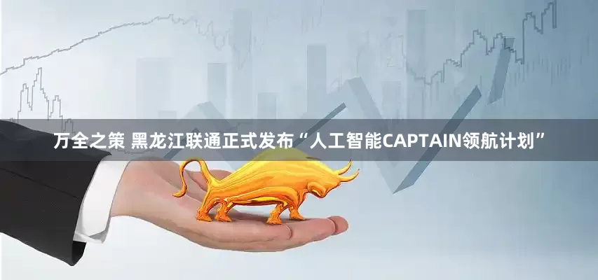 万全之策 黑龙江联通正式发布“人工智能CAPTAIN领航计划”