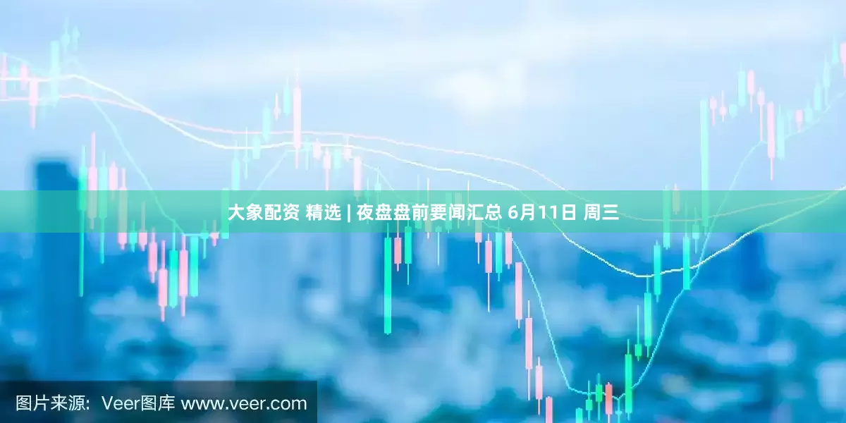 大象配资 精选 | 夜盘盘前要闻汇总 6月11日 周三