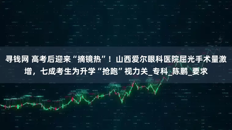 寻钱网 高考后迎来“摘镜热”！山西爱尔眼科医院屈光手术量激增，七成考生为升学“抢跑”视力关_专科_陈鹏_要求