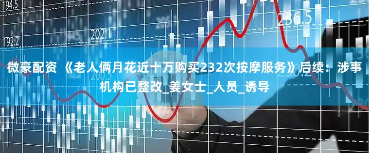 微豪配资 《老人俩月花近十万购买232次按摩服务》后续：涉事机构已整改_姜女士_人员_诱导