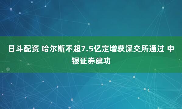 日斗配资 哈尔斯不超7.5亿定增获深交所通过 中银证券建功