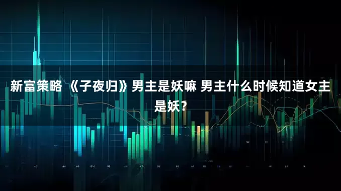 新富策略 《子夜归》男主是妖嘛 男主什么时候知道女主是妖？