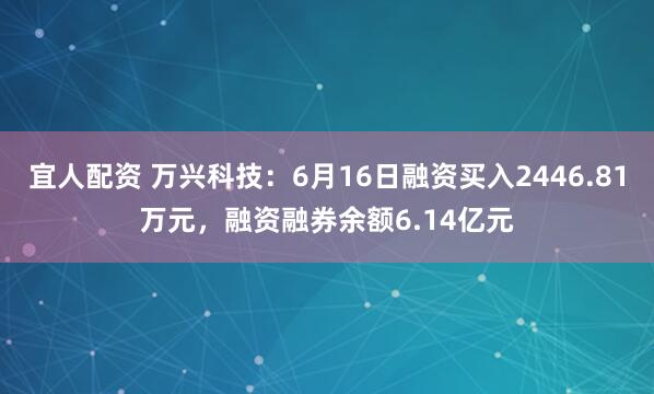 宜人配资 万兴科技：6月16日融资买入2446.81万元，融资融券余额6.14亿元