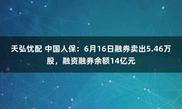 天弘忧配 中国人保：6月16日融券卖出5.46万股，融资融券余额14亿元