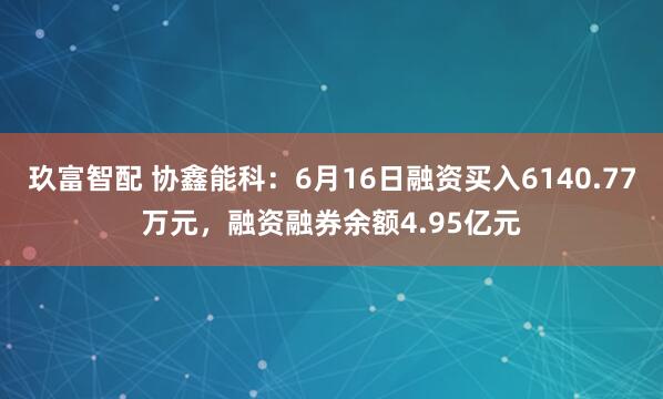 玖富智配 协鑫能科：6月16日融资买入6140.77万元，融资融券余额4.95亿元