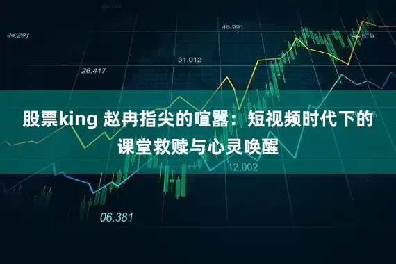 股票king 赵冉指尖的喧嚣：短视频时代下的课堂救赎与心灵唤醒