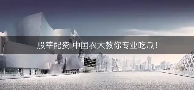 股莘配资 中国农大教你专业吃瓜！